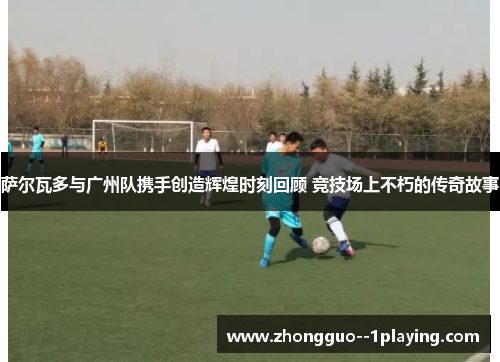 萨尔瓦多与广州队携手创造辉煌时刻回顾 竞技场上不朽的传奇故事 萨尔瓦多与广州队携手创造辉煌时刻回顾 竞技场上不朽的传奇故事
