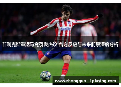 菲利克斯重返马竞引发热议 各方反应与未来前景深度分析