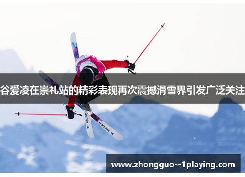 谷爱凌在崇礼站的精彩表现再次震撼滑雪界引发广泛关注