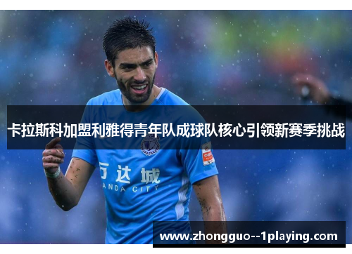 卡拉斯科加盟利雅得青年队成球队核心引领新赛季挑战