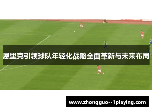 恩里克引领球队年轻化战略全面革新与未来布局 恩里克引领球队年轻化战略全面革新与未来布局