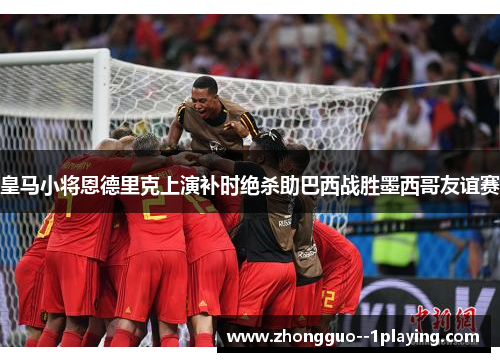 皇马小将恩德里克上演补时绝杀助巴西战胜墨西哥友谊赛