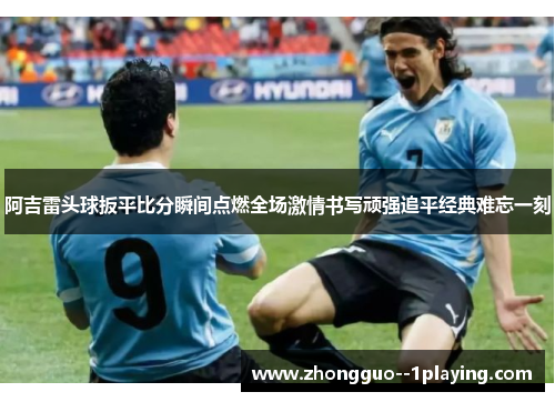 阿吉雷头球扳平比分瞬间点燃全场激情书写顽强追平经典难忘一刻