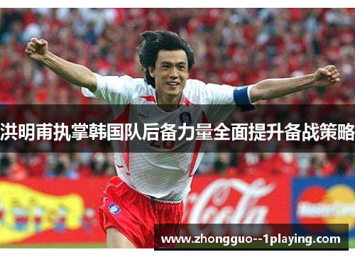 洪明甫执掌韩国队后备力量全面提升备战策略 洪明甫执掌韩国队后备力量全面提升备战策略