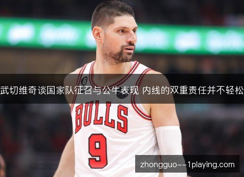 武切维奇谈国家队征召与公牛表现 内线的双重责任并不轻松